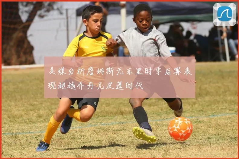美媒分析詹姆斯无东里时季后赛表现超越乔丹无皮蓬时代