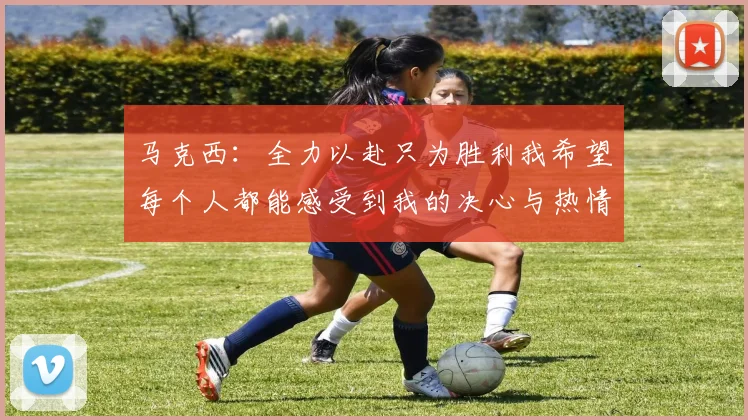 马克西：全力以赴只为胜利我希望每个人都能感受到我的决心与热情
