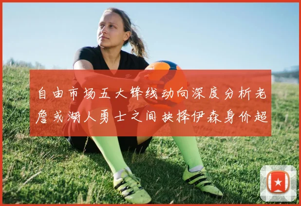 自由市场五大锋线动向深度分析老詹或湖人勇士之间抉择伊森身价超2000万