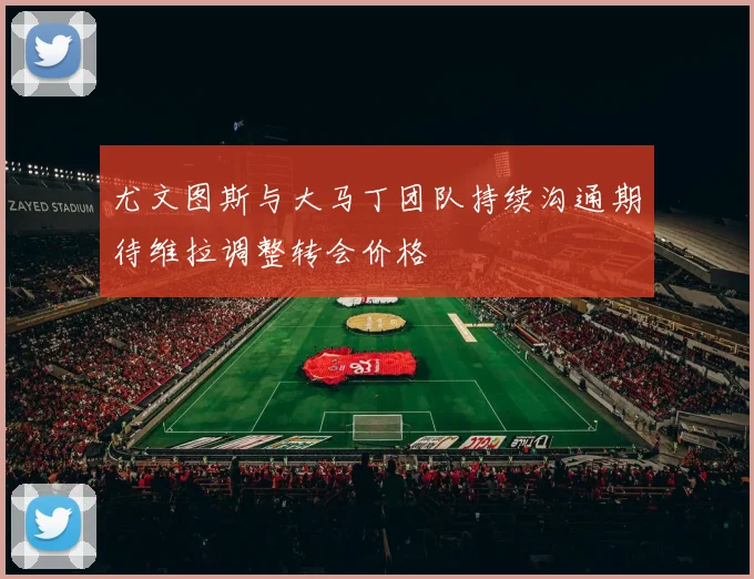 尤文图斯与大马丁团队持续沟通期待维拉调整转会价格