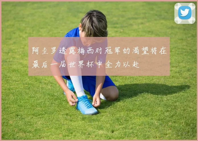 阿圭罗透露梅西对冠军的渴望将在最后一届世界杯中全力以赴