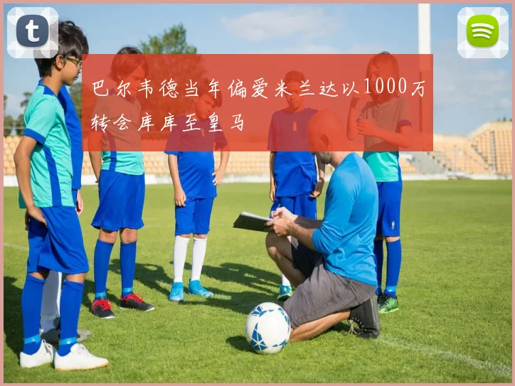 巴尔韦德当年偏爱米兰达以1000万转会库库至皇马