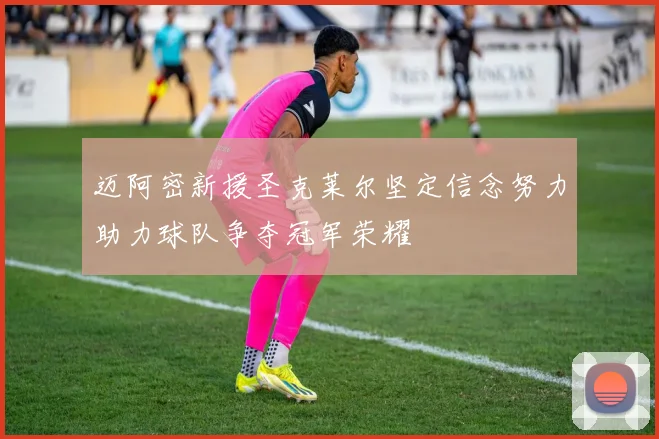 迈阿密新援圣克莱尔坚定信念努力助力球队争夺冠军荣耀