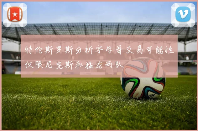 特伦斯罗斯分析字母哥交易可能性仅限尼克斯和猛龙两队