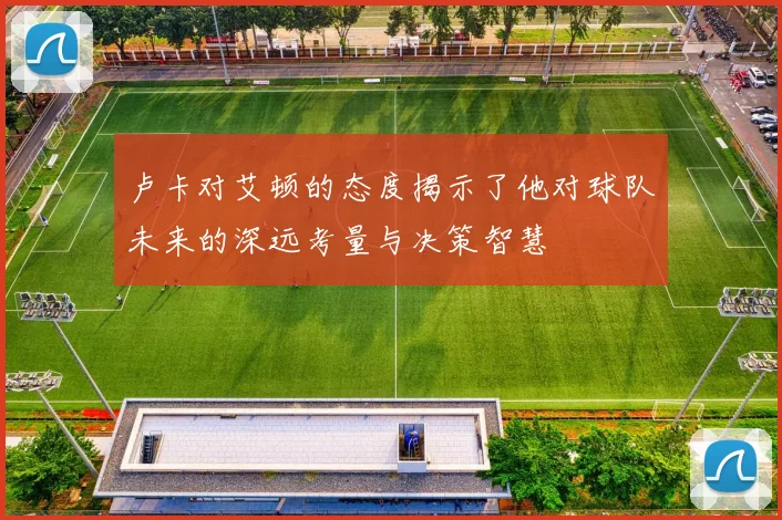 卢卡对艾顿的态度揭示了他对球队未来的深远考量与决策智慧