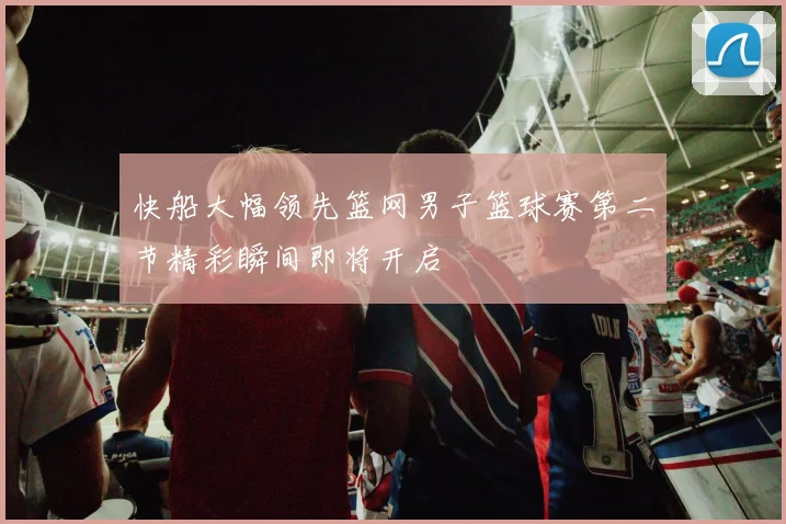 快船大幅领先篮网男子篮球赛第二节精彩瞬间即将开启