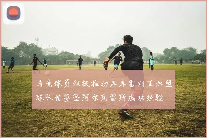 马竞球员积极推动库库雷利亚加盟球队借鉴签阿尔瓦雷斯成功经验