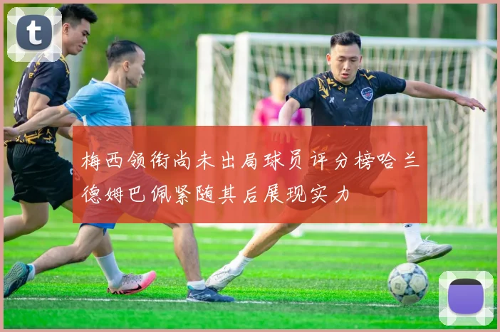 梅西领衔尚未出局球员评分榜哈兰德姆巴佩紧随其后展现实力