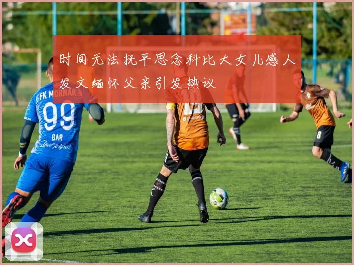 时间无法抚平思念科比大女儿感人发文缅怀父亲引发热议