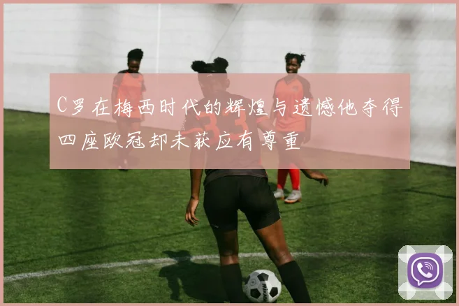 C罗在梅西时代的辉煌与遗憾他夺得四座欧冠却未获应有尊重