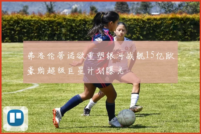 弗洛伦蒂诺欲重塑银河战舰15亿欧豪购超级巨星计划曝光